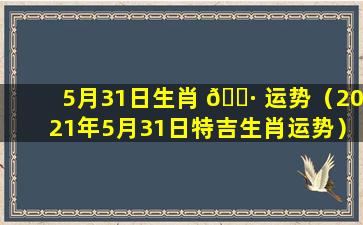 5月31日生肖 🕷 运势（2021年5月31日特吉生肖运势）